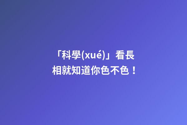 「科學(xué)」看長相就知道你色不色！
